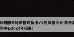 財務(wù)部會計資格評價中心(財政部會計資格評價中心2023年報名)