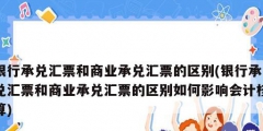 銀行承兌匯票和商業(yè)承兌匯票的區(qū)別(銀行承兌匯票和商業(yè)承兌匯票的區(qū)別如何影響會計核算)