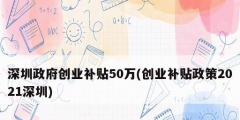 深圳政府創(chuàng)業(yè)補貼50萬(創(chuàng)業(yè)補貼政策2021深圳)