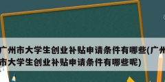 廣州市大學生創(chuàng)業(yè)補貼申請條件有哪些(廣州市大學生創(chuàng)業(yè)補貼申請條件有哪些呢)