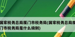 國(guó)家稅務(wù)總局廈門市稅務(wù)局(國(guó)家稅務(wù)總局廈門市稅務(wù)局是什么級(jí)別)